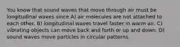 You know that sound waves that move through air must be longitudinal waves since A) air molecules are not attached to each other. B) longitudinal waves travel faster in warm air. C) vibrating objects can move back and forth or up and down. D) sound waves move particles in circular patterns.