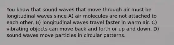 You know that sound waves that move through air must be longitudinal waves since A) air molecules are not attached to each other. B) longitudinal waves travel faster in warm air. C) vibrating objects can move back and forth or up and down. D) sound waves move particles in circular patterns.