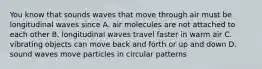 You know that sounds waves that move through air must be longitudinal waves since A. air molecules are not attached to each other B. longitudinal waves travel faster in warm air C. vibrating objects can move back and forth or up and down D. sound waves move particles in circular patterns