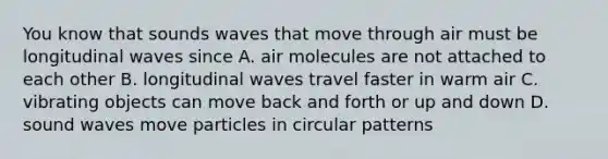 You know that sounds waves that move through air must be longitudinal waves since A. air molecules are not attached to each other B. longitudinal waves travel faster in warm air C. vibrating objects can move back and forth or up and down D. sound waves move particles in circular patterns