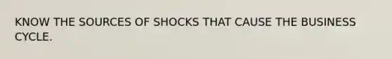 KNOW THE SOURCES OF SHOCKS THAT CAUSE THE BUSINESS CYCLE.