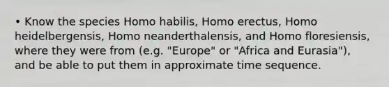 • Know the species <a href='https://www.questionai.com/knowledge/kG3hgw3hYa-homo-habilis' class='anchor-knowledge'>homo habilis</a>, <a href='https://www.questionai.com/knowledge/kI1ONx7LAC-homo-erectus' class='anchor-knowledge'>homo erectus</a>, Homo heidelbergensis, Homo neanderthalensis, and Homo floresiensis, where they were from (e.g. "Europe" or "Africa and Eurasia"), and be able to put them in approximate time sequence.