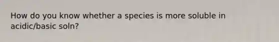 How do you know whether a species is more soluble in acidic/basic soln?