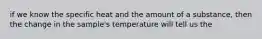 if we know the specific heat and the amount of a substance, then the change in the sample's temperature will tell us the