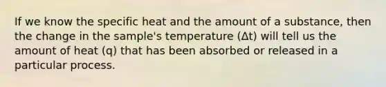 If we know the specific heat and the amount of a substance, then the change in the sample's temperature (Δt) will tell us the amount of heat (q) that has been absorbed or released in a particular process.