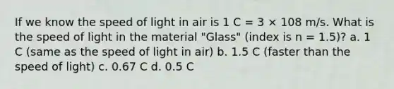 If we know the speed of light in air is 1 C = 3 × 108 m/s. What is the speed of light in the material "Glass" (index is n = 1.5)? a. 1 C (same as the speed of light in air) b. 1.5 C (faster than the speed of light) c. 0.67 C d. 0.5 C