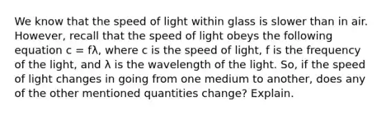 We know that the speed of light within glass is slower than in air. However, recall that the speed of light obeys the following equation c = fλ, where c is the speed of light, f is the frequency of the light, and λ is the wavelength of the light. So, if the speed of light changes in going from one medium to another, does any of the other mentioned quantities change? Explain.