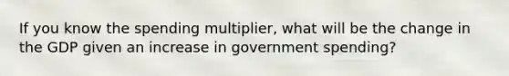 If you know the spending multiplier, what will be the change in the GDP given an increase in government spending?