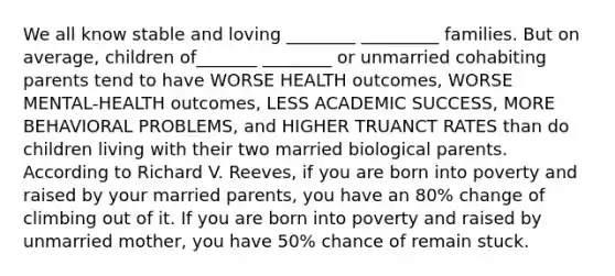 We all know stable and loving ________ _________ families. But on average, children of_______ ________ or unmarried cohabiting parents tend to have WORSE HEALTH outcomes, WORSE MENTAL-HEALTH outcomes, LESS ACADEMIC SUCCESS, MORE BEHAVIORAL PROBLEMS, and HIGHER TRUANCT RATES than do children living with their two married biological parents. According to Richard V. Reeves, if you are born into poverty and raised by your married parents, you have an 80% change of climbing out of it. If you are born into poverty and raised by unmarried mother, you have 50% chance of remain stuck.