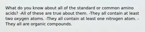 What do you know about all of the standard or common amino acids? -All of these are true about them. -They all contain at least two oxygen atoms. -They all contain at least one nitrogen atom. -They all are organic compounds.