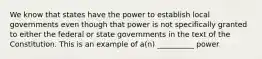 We know that states have the power to establish local governments even though that power is not specifically granted to either the federal or state governments in the text of the Constitution. This is an example of a(n) __________ power