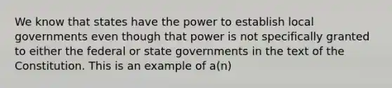 We know that states have the power to establish local governments even though that power is not specifically granted to either the federal or state governments in the text of the Constitution. This is an example of a(n)