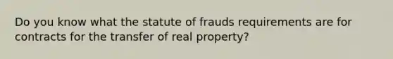 Do you know what the statute of frauds requirements are for contracts for the transfer of real property?