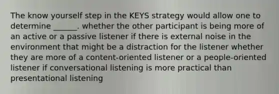 The know yourself step in the KEYS strategy would allow one to determine ______. whether the other participant is being more of an active or a passive listener if there is external noise in the environment that might be a distraction for the listener whether they are more of a content-oriented listener or a people-oriented listener if conversational listening is more practical than presentational listening