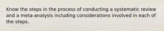 Know the steps in the process of conducting a systematic review and a meta-analysis including considerations involved in each of the steps.