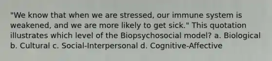 "We know that when we are stressed, our immune system is weakened, and we are more likely to get sick." This quotation illustrates which level of the Biopsychosocial model? a. Biological b. Cultural c. Social-Interpersonal d. Cognitive-Affective