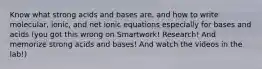 Know what strong acids and bases are, and how to write molecular, ionic, and net ionic equations especially for bases and acids (you got this wrong on Smartwork! Research! And memorize strong acids and bases! And watch the videos in the lab!)