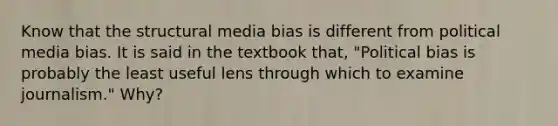 Know that the structural media bias is different from political media bias. It is said in the textbook that, "Political bias is probably the least useful lens through which to examine journalism." Why?