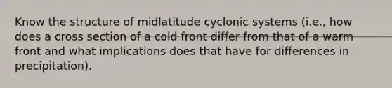 Know the structure of midlatitude cyclonic systems (i.e., how does a cross section of a cold front differ from that of a warm front and what implications does that have for differences in precipitation).