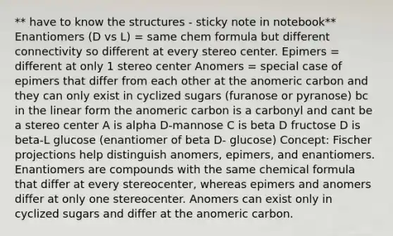 ** have to know the structures - sticky note in notebook** Enantiomers (D vs L) = same chem formula but different connectivity so different at every stereo center. Epimers = different at only 1 stereo center Anomers = special case of epimers that differ from each other at the anomeric carbon and they can only exist in cyclized sugars (furanose or pyranose) bc in the linear form the anomeric carbon is a carbonyl and cant be a stereo center A is alpha D-mannose C is beta D fructose D is beta-L glucose (enantiomer of beta D- glucose) Concept: Fischer projections help distinguish anomers, epimers, and enantiomers. Enantiomers are compounds with the same chemical formula that differ at every stereocenter, whereas epimers and anomers differ at only one stereocenter. Anomers can exist only in cyclized sugars and differ at the anomeric carbon.