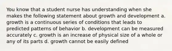 You know that a student nurse has understanding when she makes the following statement about growth and development a. growth is a continuous series of conditions that leads to predicted patterns of behavior b. development can be measured accurately c. growth is an increase of physical size of a whole or any of its parts d. growth cannot be easily defined