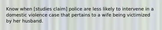 Know when [studies claim] police are less likely to intervene in a domestic violence case that pertains to a wife being victimized by her husband.