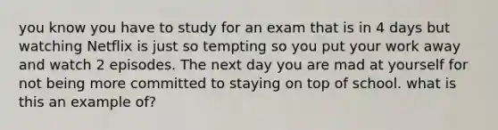 you know you have to study for an exam that is in 4 days but watching Netflix is just so tempting so you put your work away and watch 2 episodes. The next day you are mad at yourself for not being more committed to staying on top of school. what is this an example of?