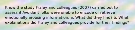 Know the study Fraley and colleagues (2007) carried out to assess if Avoidant folks were unable to encode or retrieve emotionally arousing information. a. What did they find? b. What explanations did Fraley and colleagues provide for their findings?