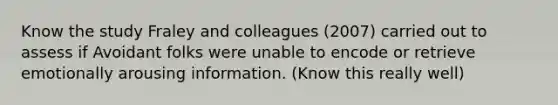 Know the study Fraley and colleagues (2007) carried out to assess if Avoidant folks were unable to encode or retrieve emotionally arousing information. (Know this really well)