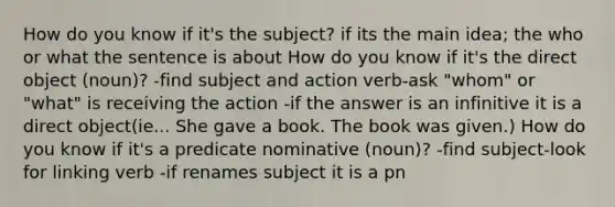 How do you know if it's the subject? if its the main idea; the who or what the sentence is about How do you know if it's the direct object (noun)? -find subject and action verb-ask "whom" or "what" is receiving the action -if the answer is an infinitive it is a direct object(ie... She gave a book. The book was given.) How do you know if it's a predicate nominative (noun)? -find subject-look for linking verb -if renames subject it is a pn