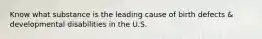 Know what substance is the leading cause of birth defects & developmental disabilities in the U.S.