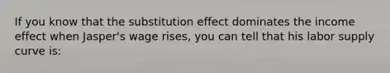 If you know that the substitution effect dominates the income effect when Jasper's wage rises, you can tell that his labor supply curve is: