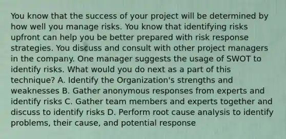 You know that the success of your project will be determined by how well you manage risks. You know that identifying risks upfront can help you be better prepared with risk response strategies. You discuss and consult with other project managers in the company. One manager suggests the usage of SWOT to identify risks. What would you do next as a part of this technique? A. Identify the Organization's strengths and weaknesses B. Gather anonymous responses from experts and identify risks C. Gather team members and experts together and discuss to identify risks D. Perform root cause analysis to identify problems, their cause, and potential response