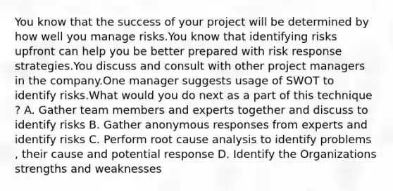 You know that the success of your project will be determined by how well you manage risks.You know that identifying risks upfront can help you be better prepared with risk response strategies.You discuss and consult with other project managers in the company.One manager suggests usage of SWOT to identify risks.What would you do next as a part of this technique ? A. Gather team members and experts together and discuss to identify risks B. Gather anonymous responses from experts and identify risks C. Perform root cause analysis to identify problems , their cause and potential response D. Identify the Organizations strengths and weaknesses