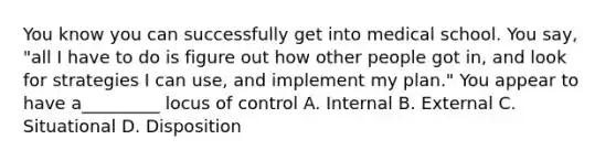 You know you can successfully get into medical school. You say, "all I have to do is figure out how other people got in, and look for strategies I can use, and implement my plan." You appear to have a_________ locus of control A. Internal B. External C. Situational D. Disposition