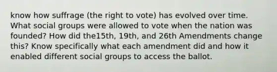 know how suffrage (the right to vote) has evolved over time. What social groups were allowed to vote when the nation was founded? How did the15th, 19th, and 26th Amendments change this? Know specifically what each amendment did and how it enabled different social groups to access the ballot.