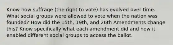 Know how suffrage (<a href='https://www.questionai.com/knowledge/kr9tEqZQot-the-right-to-vote' class='anchor-knowledge'>the right to vote</a>) has evolved over time. What <a href='https://www.questionai.com/knowledge/ktC4lbKwl5-social-groups' class='anchor-knowledge'>social groups</a> were allowed to vote when the nation was founded? How did the 15th, 19th, and 26th Amendments change this? Know specifically what each amendment did and how it enabled different social groups to access the ballot.