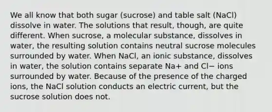 We all know that both sugar (sucrose) and table salt (NaCl) dissolve in water. The solutions that result, though, are quite different. When sucrose, a molecular substance, dissolves in water, the resulting solution contains neutral sucrose molecules surrounded by water. When NaCl, an ionic substance, dissolves in water, the solution contains separate Na+ and Cl− ions surrounded by water. Because of the presence of the charged ions, the NaCl solution conducts an electric current, but the sucrose solution does not.