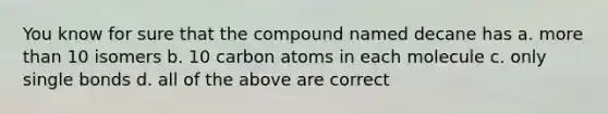 You know for sure that the compound named decane has a. more than 10 isomers b. 10 carbon atoms in each molecule c. only single bonds d. all of the above are correct