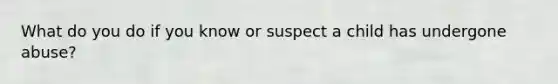 What do you do if you know or suspect a child has undergone abuse?