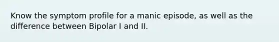 Know the symptom profile for a manic episode, as well as the difference between Bipolar I and II.