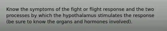 Know the symptoms of the fight or flight response and the two processes by which the hypothalamus stimulates the response (be sure to know the organs and hormones involved).