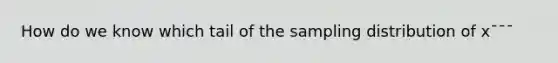 How do we know which tail of the sampling distribution of x¯¯¯