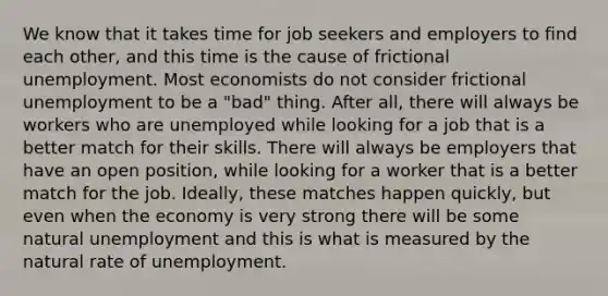 We know that it takes time for job seekers and employers to find each other, and this time is the cause of frictional unemployment. Most economists do not consider frictional unemployment to be a "bad" thing. After all, there will always be workers who are unemployed while looking for a job that is a better match for their skills. There will always be employers that have an open position, while looking for a worker that is a better match for the job. Ideally, these matches happen quickly, but even when the economy is very strong there will be some natural unemployment and this is what is measured by the natural rate of unemployment.