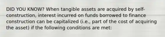 DID YOU KNOW? When tangible assets are acquired by self-construction, interest incurred on funds borrowed to finance construction can be capitalized (i.e., part of the cost of acquiring the asset) if the following conditions are met: