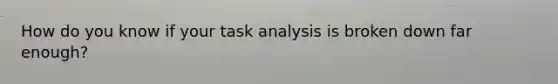 How do you know if your task analysis is broken down far enough?