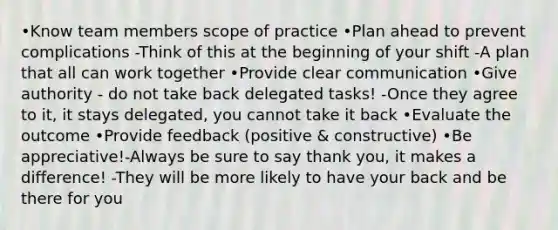 •Know team members scope of practice •Plan ahead to prevent complications -Think of this at the beginning of your shift -A plan that all can work together •Provide clear communication •Give authority - do not take back delegated tasks! -Once they agree to it, it stays delegated, you cannot take it back •Evaluate the outcome •Provide feedback (positive & constructive) •Be appreciative!-Always be sure to say thank you, it makes a difference! -They will be more likely to have your back and be there for you