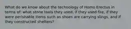 What do we know about the technology of Homo Erectus in terms of: what stone tools they used, if they used fire, if they were perishable items such as shoes are carrying slings, and if they constructed shelters?