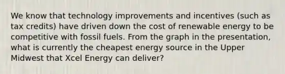 We know that technology improvements and incentives (such as tax credits) have driven down the cost of renewable energy to be competitive with fossil fuels. From the graph in the presentation, what is currently the cheapest energy source in the Upper Midwest that Xcel Energy can deliver?