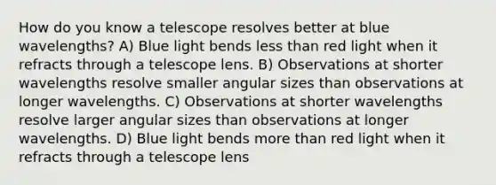 How do you know a telescope resolves better at blue wavelengths? A) Blue light bends less than red light when it refracts through a telescope lens. B) Observations at shorter wavelengths resolve smaller angular sizes than observations at longer wavelengths. C) Observations at shorter wavelengths resolve larger angular sizes than observations at longer wavelengths. D) Blue light bends more than red light when it refracts through a telescope lens